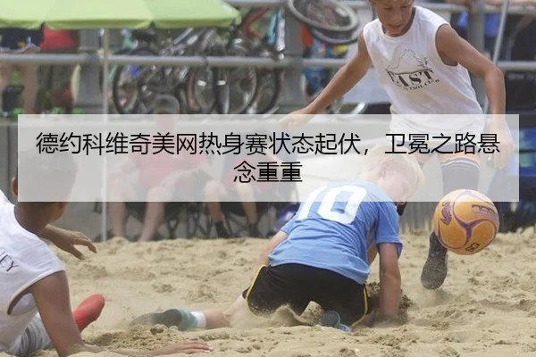 德约科维奇美网热身赛状态起伏，卫冕之路悬念重重