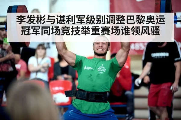 李发彬与谌利军级别调整巴黎奥运冠军同场竞技举重赛场谁领风骚