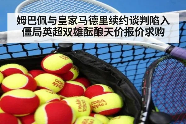 姆巴佩与皇家马德里续约谈判陷入僵局英超双雄酝酿天价报价求购