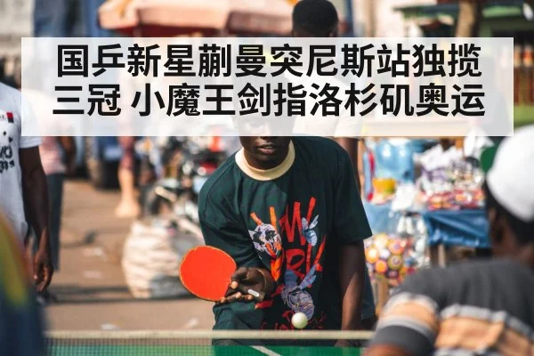国乒新星蒯曼突尼斯站独揽三冠 小魔王剑指洛杉矶奥运